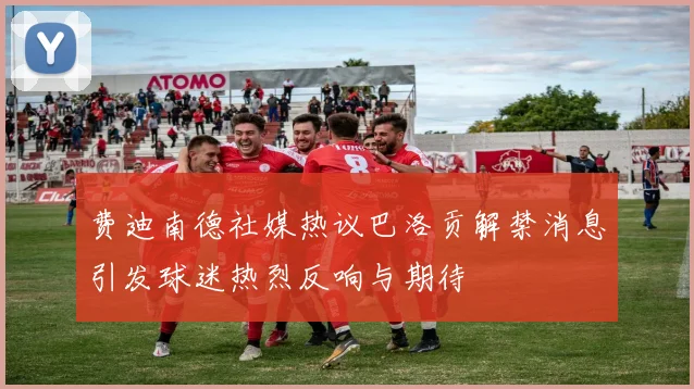 费迪南德社媒热议巴洛贡解禁消息引发球迷热烈反响与期待