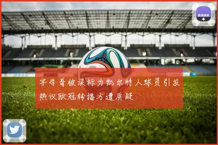 字母哥被误标为凯尔特人球员引发热议欧冠转播方遭质疑