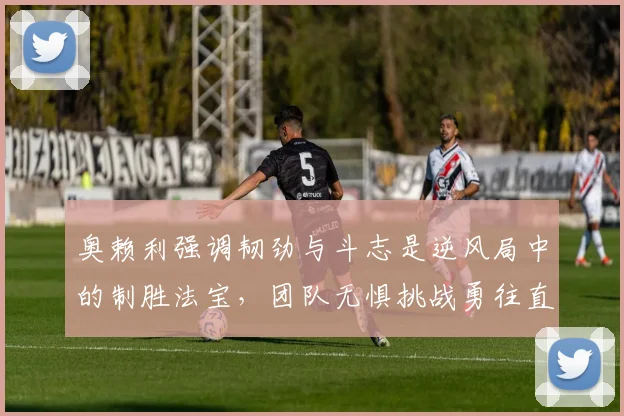 奥赖利强调韧劲与斗志是逆风局中的制胜法宝，团队无惧挑战勇往直前