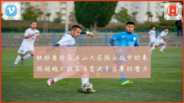 铁林看好亚历山大在抢七战中的表现超越文班亚马首次季后赛的潜力
