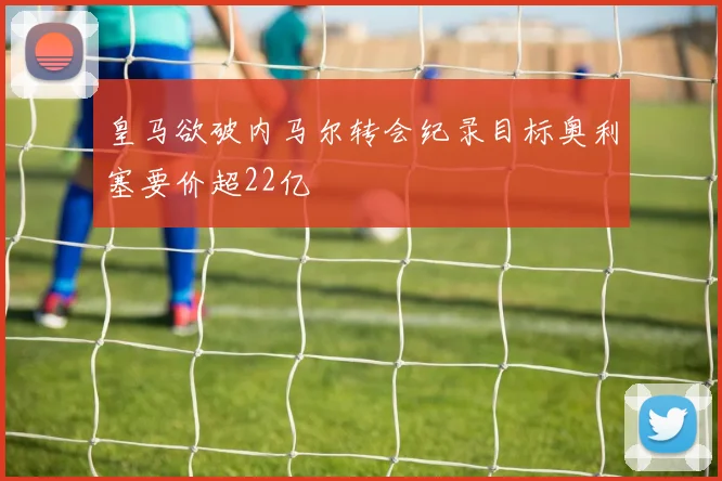 皇马欲破内马尔转会纪录目标奥利塞要价超22亿