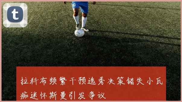 拉科布频繁干预选秀决策错失小瓦痴迷怀斯曼引发争议