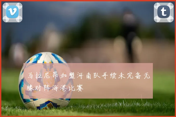 马拉尼昂加盟河南队手续未完备无缘对阵海港比赛