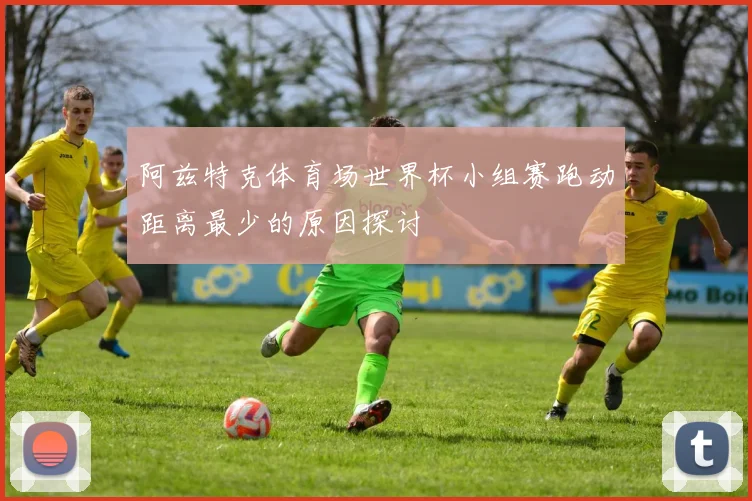 阿兹特克体育场世界杯小组赛跑动距离最少的原因探讨