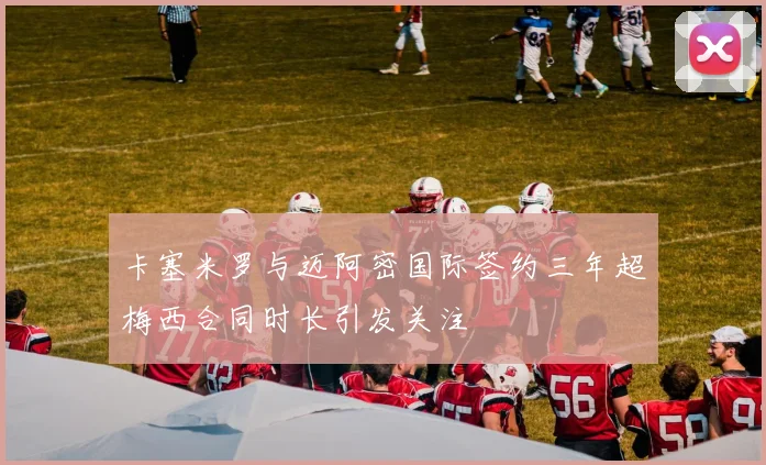 卡塞米罗与迈阿密国际签约三年超梅西合同时长引发关注