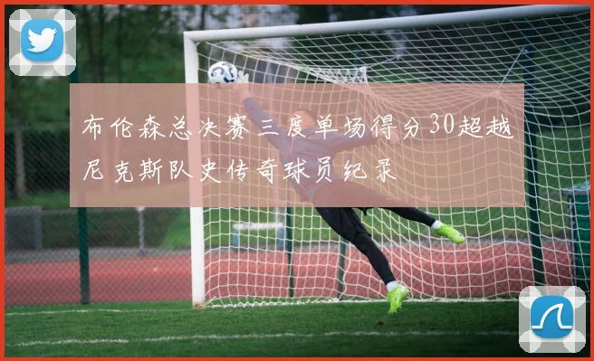 布伦森总决赛三度单场得分30超越尼克斯队史传奇球员纪录