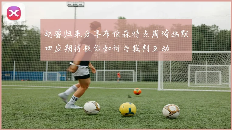 赵睿归来分享布伦森特点周琦幽默回应期待教你如何与裁判互动
