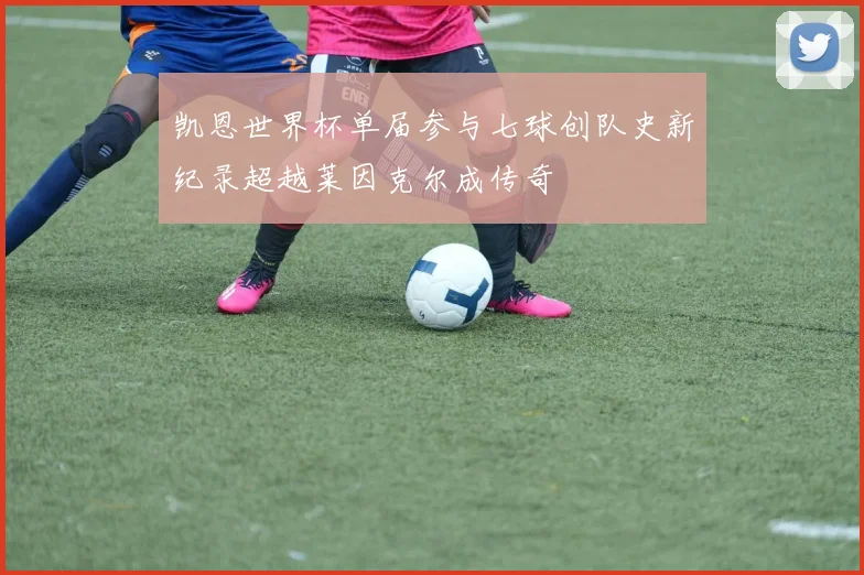 凯恩世界杯单届参与七球创队史新纪录超越莱因克尔成传奇