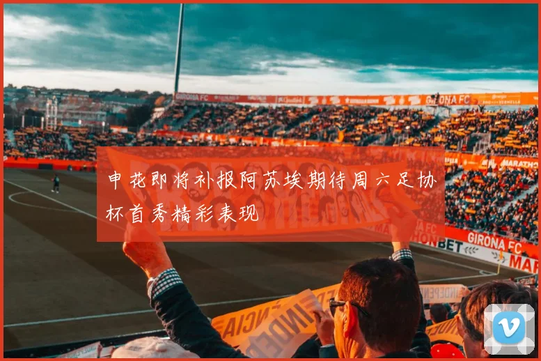 申花即将补报阿苏埃期待周六足协杯首秀精彩表现