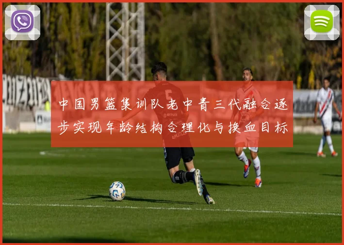 中国男篮集训队老中青三代融合逐步实现年龄结构合理化与换血目标