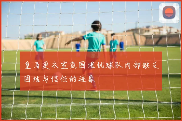 皇马更衣室氛围堪忧球队内部缺乏团结与信任的迹象